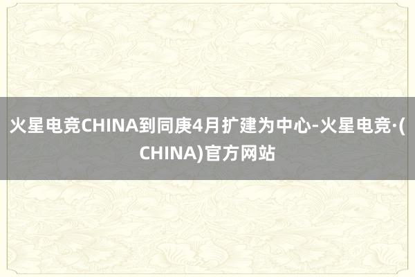 火星电竞CHINA到同庚4月扩建为中心-火星电竞·(CHINA)官方网站
