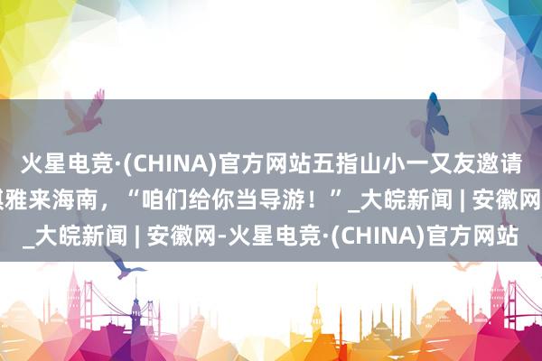火星电竞·(CHINA)官方网站五指山小一又友邀请斯洛伐克驻华大使杜琪雅来海南，“咱们给你当导游！”_大皖新闻 | 安徽网-火星电竞·(CHINA)官方网站