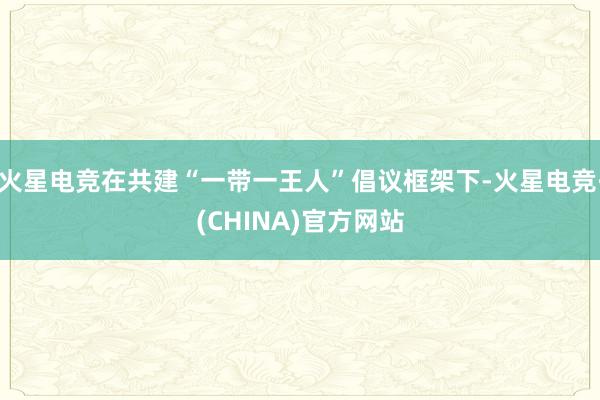 火星电竞在共建“一带一王人”倡议框架下-火星电竞·(CHINA)官方网站