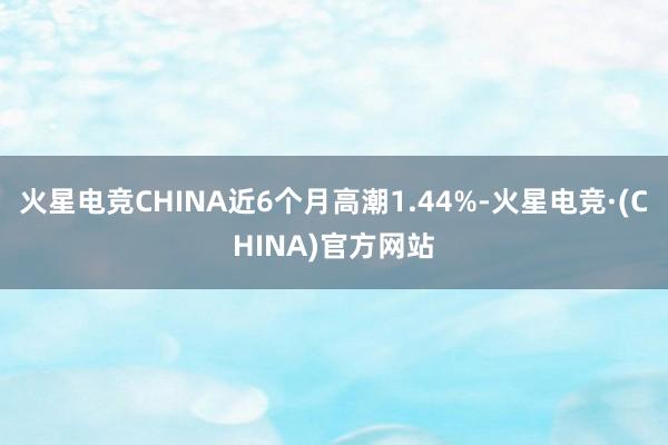 火星电竞CHINA近6个月高潮1.44%-火星电竞·(CHINA)官方网站
