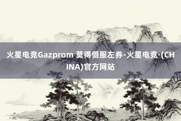 火星电竞Gazprom 莫得慑服左券-火星电竞·(CHINA)官方网站