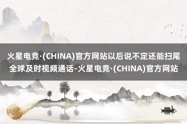 火星电竞·(CHINA)官方网站以后说不定还能扫尾全球及时视频通话-火星电竞·(CHINA)官方网站