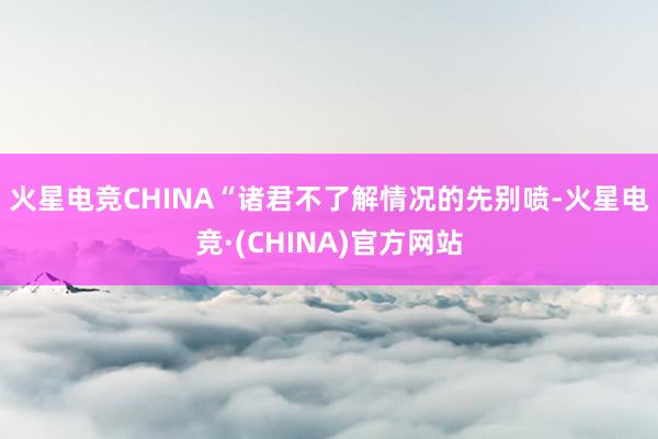 火星电竞CHINA “诸君不了解情况的先别喷-火星电竞·(CHINA)官方网站