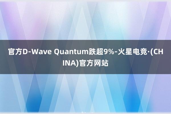 官方D-Wave Quantum跌超9%-火星电竞·(CHINA)官方网站