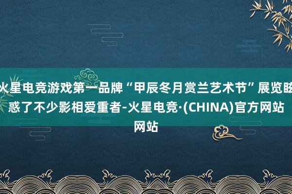 火星电竞游戏第一品牌“甲辰冬月赏兰艺术节”展览眩惑了不少影相爱重者-火星电竞·(CHINA)官方网站