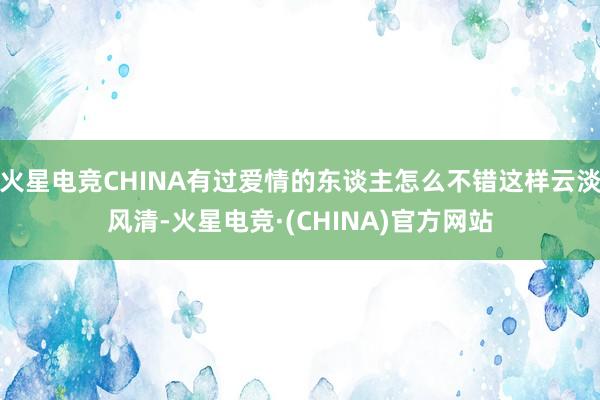 火星电竞CHINA有过爱情的东谈主怎么不错这样云淡风清-火星电竞·(CHINA)官方网站