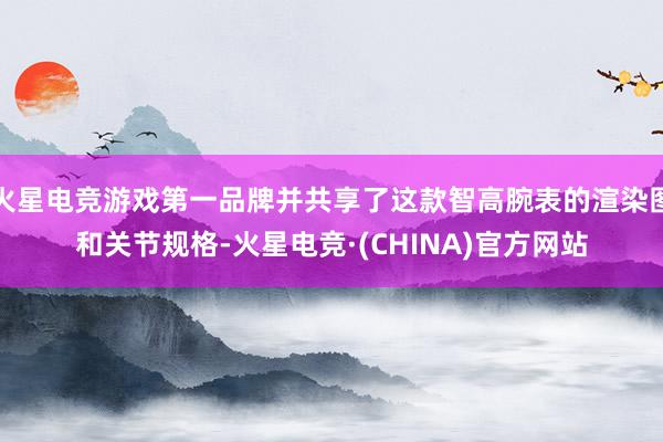 火星电竞游戏第一品牌并共享了这款智高腕表的渲染图和关节规格-火星电竞·(CHINA)官方网站
