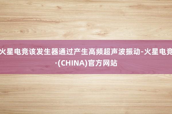 火星电竞该发生器通过产生高频超声波振动-火星电竞·(CHINA)官方网站