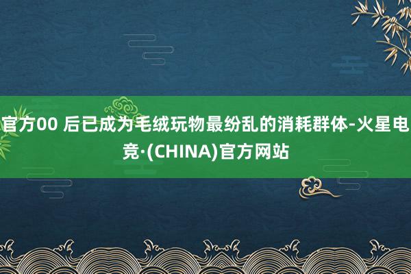 官方00 后已成为毛绒玩物最纷乱的消耗群体-火星电竞·(CHINA)官方网站