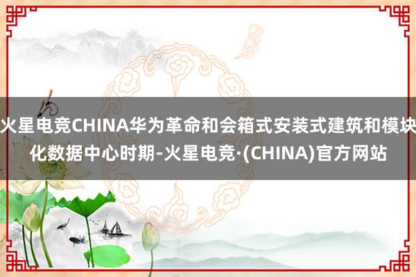 火星电竞CHINA华为革命和会箱式安装式建筑和模块化数据中心时期-火星电竞·(CHINA)官方网站