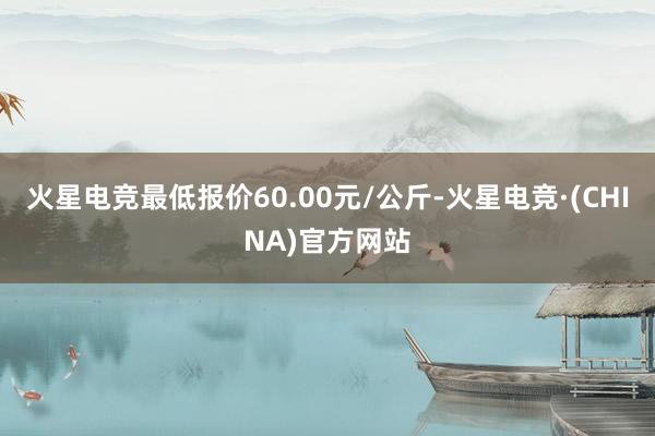火星电竞最低报价60.00元/公斤-火星电竞·(CHINA)官方网站