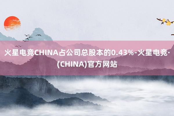 火星电竞CHINA占公司总股本的0.43%-火星电竞·(CHINA)官方网站