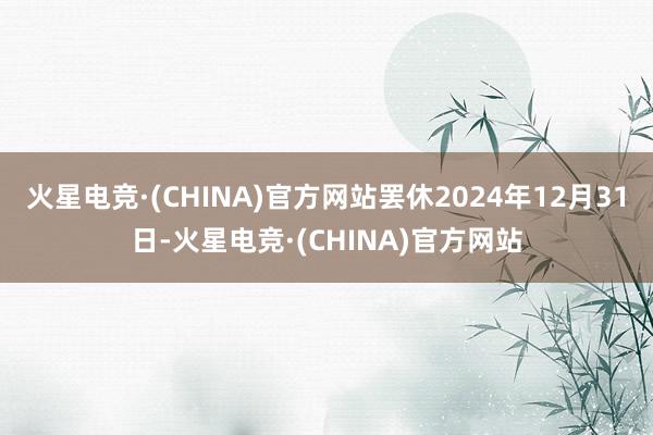 火星电竞·(CHINA)官方网站罢休2024年12月31日-火星电竞·(CHINA)官方网站
