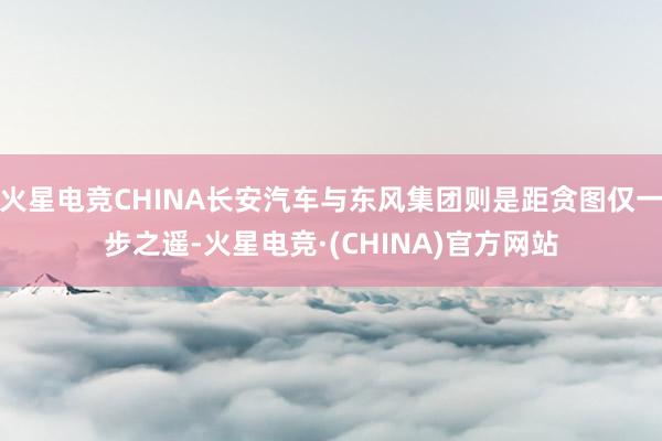 火星电竞CHINA长安汽车与东风集团则是距贪图仅一步之遥-火星电竞·(CHINA)官方网站