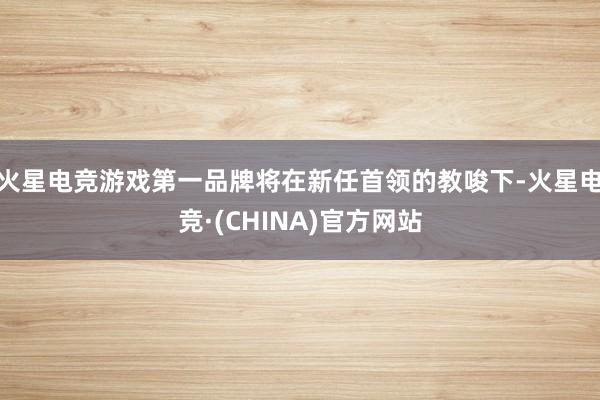 火星电竞游戏第一品牌将在新任首领的教唆下-火星电竞·(CHINA)官方网站