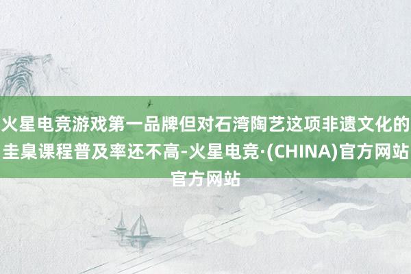 火星电竞游戏第一品牌但对石湾陶艺这项非遗文化的圭臬课程普及率还不高-火星电竞·(CHINA)官方网站