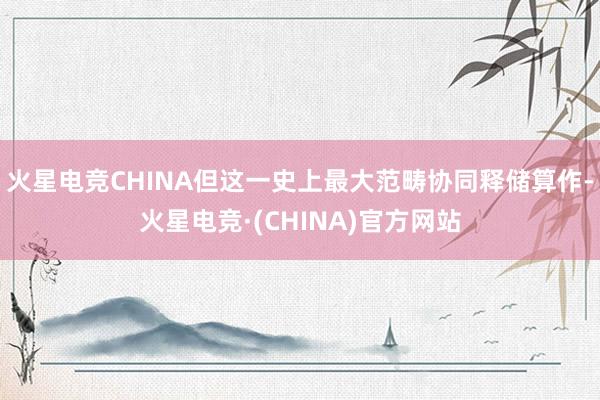 火星电竞CHINA但这一史上最大范畴协同释储算作-火星电竞·(CHINA)官方网站