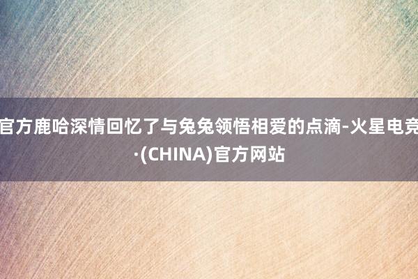 官方鹿哈深情回忆了与兔兔领悟相爱的点滴-火星电竞·(CHINA)官方网站