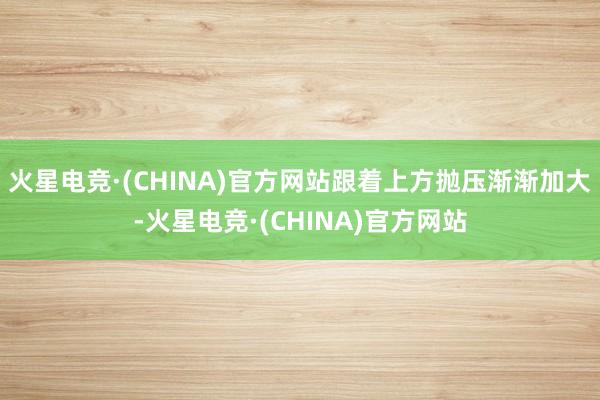 火星电竞·(CHINA)官方网站跟着上方抛压渐渐加大-火星电竞·(CHINA)官方网站