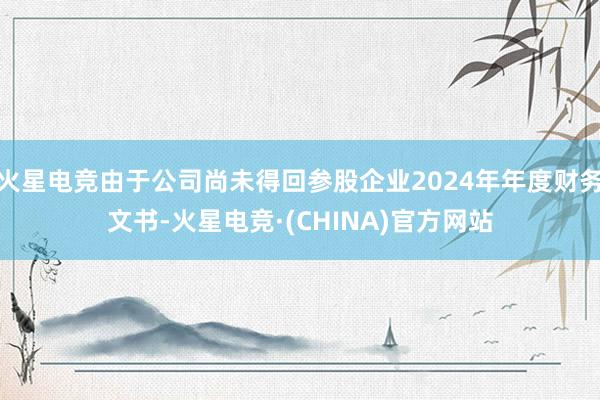 火星电竞由于公司尚未得回参股企业2024年年度财务文书-火星电竞·(CHINA)官方网站