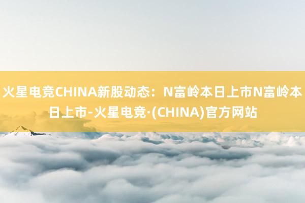 火星电竞CHINA新股动态:N富岭本日上市N富岭本日上市-火星电竞·(CHINA)官方网站