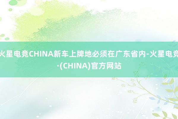 火星电竞CHINA新车上牌地必须在广东省内-火星电竞·(CHINA)官方网站