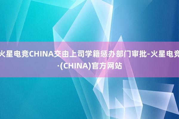 火星电竞CHINA交由上司学籍惩办部门审批-火星电竞·(CHINA)官方网站