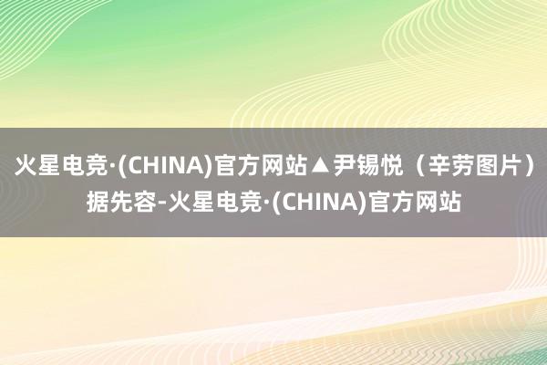 火星电竞·(CHINA)官方网站▲尹锡悦(辛劳图片)据先容-火星电竞·(CHINA)官方网站