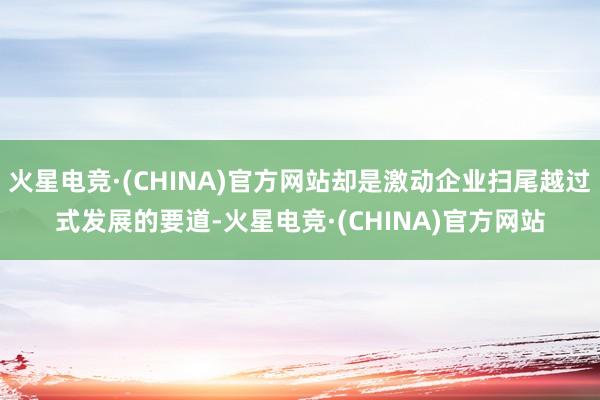 火星电竞·(CHINA)官方网站却是激动企业扫尾越过式发展的要道-火星电竞·(CHINA)官方网站