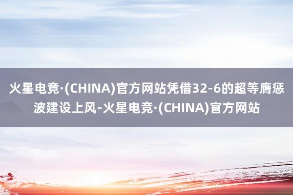 火星电竞·(CHINA)官方网站凭借32-6的超等膺惩波建设上风-火星电竞·(CHINA)官方网站