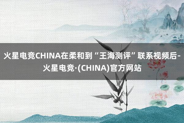 火星电竞CHINA在柔和到“王海测评”联系视频后-火星电竞·(CHINA)官方网站