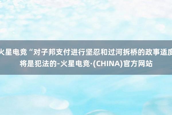 火星电竞“对子邦支付进行坚忍和过河拆桥的政事适度将是犯法的-火星电竞·(CHINA)官方网站