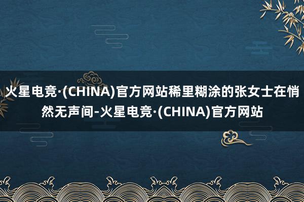 火星电竞·(CHINA)官方网站稀里糊涂的张女士在悄然无声间-火星电竞·(CHINA)官方网站