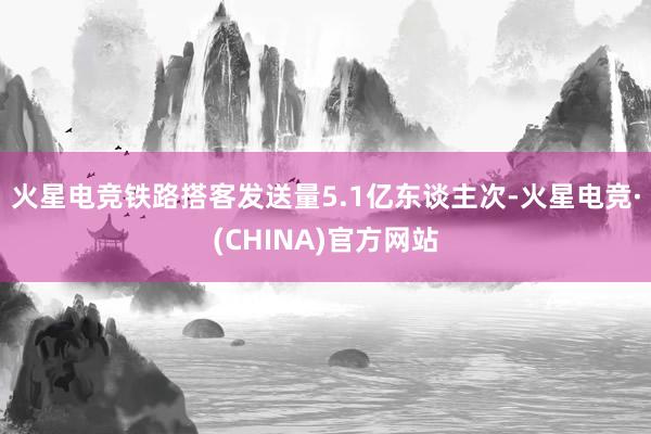 火星电竞铁路搭客发送量5.1亿东谈主次-火星电竞·(CHINA)官方网站