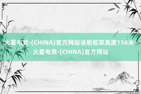 火星电竞·(CHINA)官方网站该船桩架高度156米-火星电竞·(CHINA)官方网站