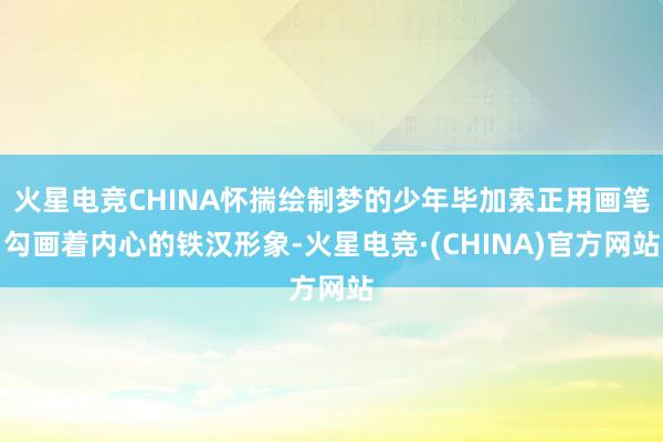 火星电竞CHINA怀揣绘制梦的少年毕加索正用画笔勾画着内心的铁汉形象-火星电竞·(CHINA)官方网站