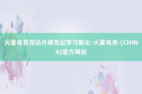 火星电竞深远开展党纪学习教化-火星电竞·(CHINA)官方网站