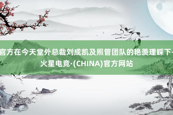 官方在今天堂外总裁刘成凯及照管团队的艳羡理睬下-火星电竞·(CHINA)官方网站