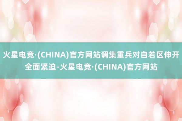 火星电竞·(CHINA)官方网站调集重兵对自若区伸开全面紧迫-火星电竞·(CHINA)官方网站