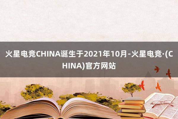 火星电竞CHINA诞生于2021年10月-火星电竞·(CHINA)官方网站