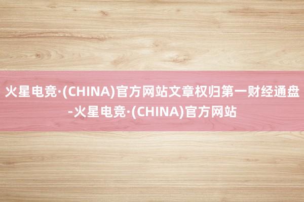 火星电竞·(CHINA)官方网站文章权归第一财经通盘-火星电竞·(CHINA)官方网站