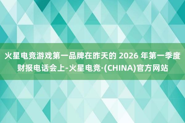 火星电竞游戏第一品牌在昨天的 2026 年第一季度财报电话会上-火星电竞·(CHINA)官方网站
