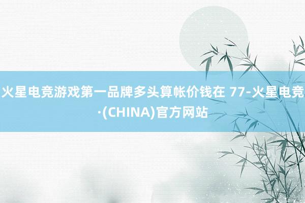 火星电竞游戏第一品牌多头算帐价钱在 77-火星电竞·(CHINA)官方网站