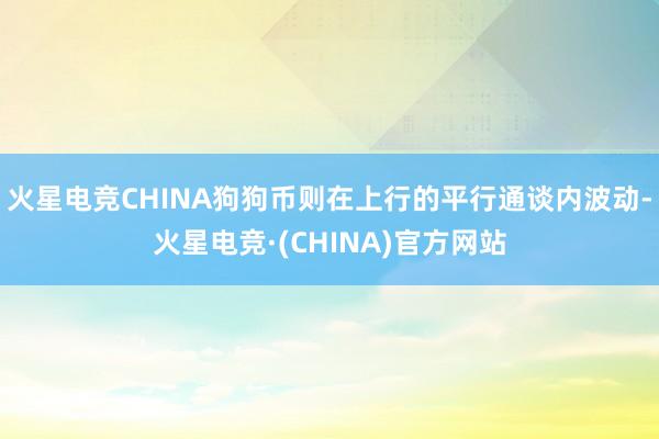 火星电竞CHINA狗狗币则在上行的平行通谈内波动-火星电竞·(CHINA)官方网站