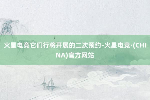火星电竞它们行将开展的二次预约-火星电竞·(CHINA)官方网站
