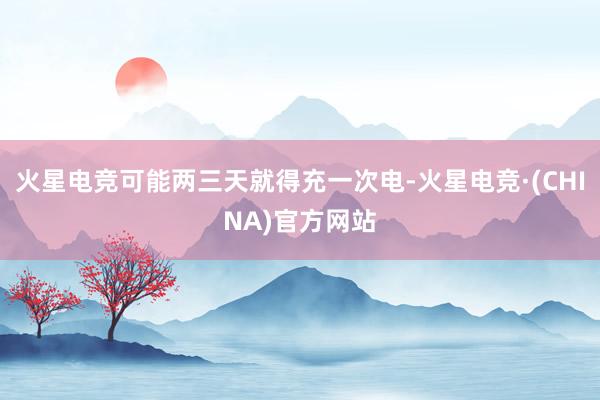 火星电竞可能两三天就得充一次电-火星电竞·(CHINA)官方网站