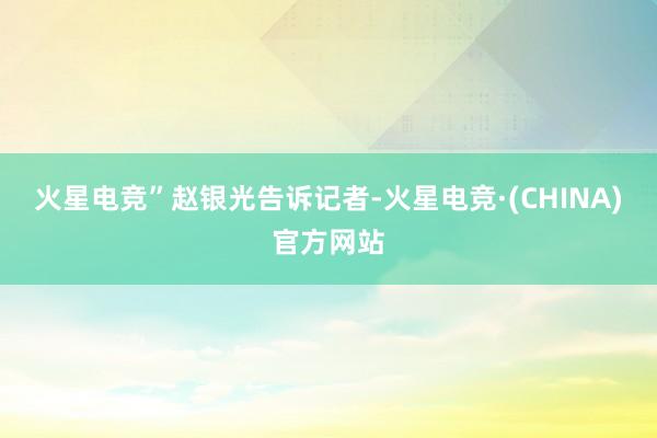 火星电竞”　　赵银光告诉记者-火星电竞·(CHINA)官方网站