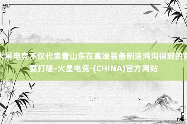 火星电竞不仅代表着山东在高端装备制造鸿沟得到的首要打破-火星电竞·(CHINA)官方网站