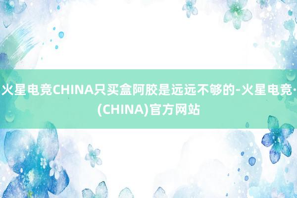 火星电竞CHINA只买盒阿胶是远远不够的-火星电竞·(CHINA)官方网站