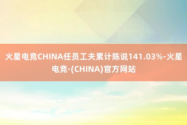 火星电竞CHINA任员工夫累计陈说141.03%-火星电竞·(CHINA)官方网站